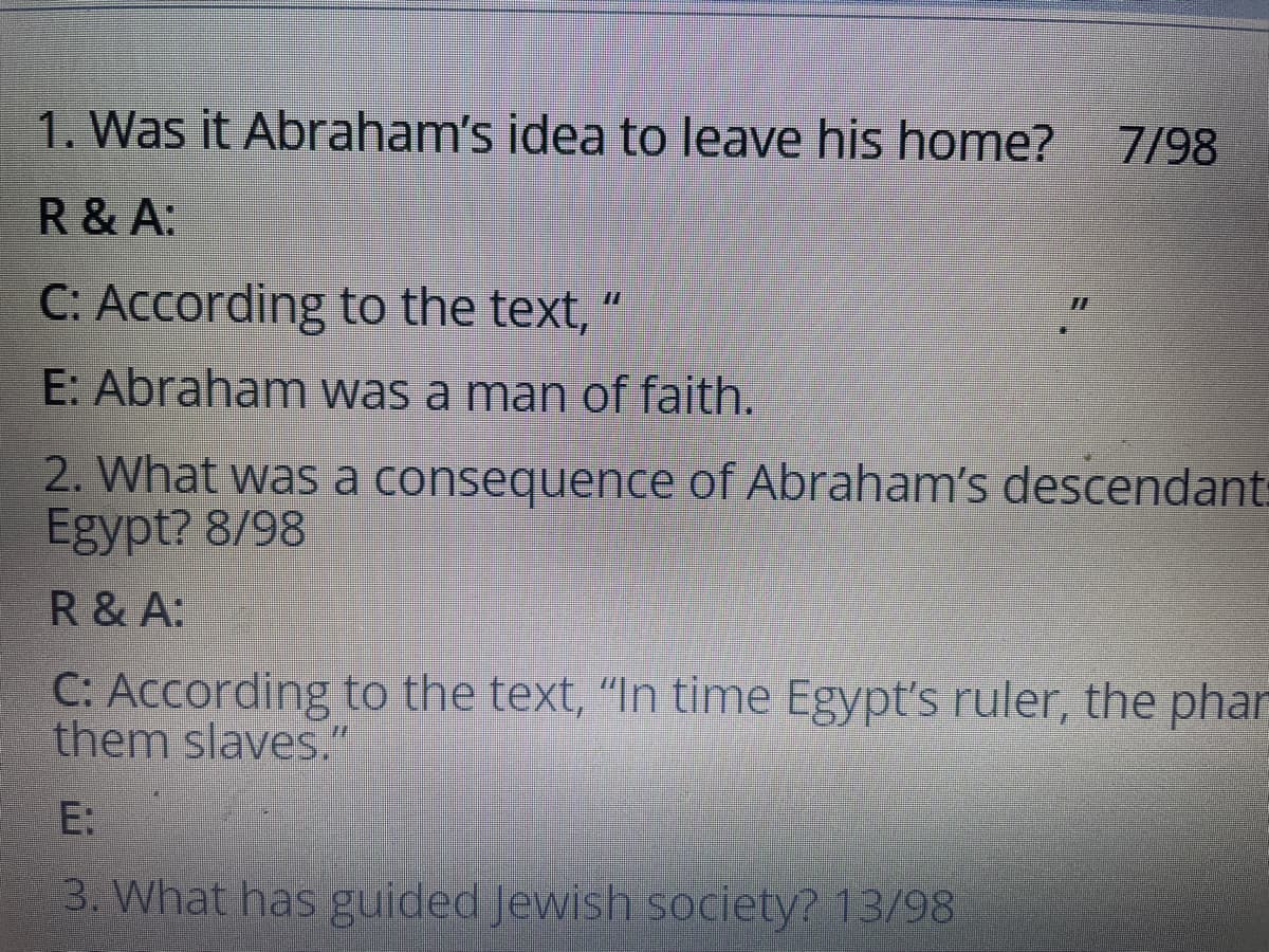 1. Was it Abraham's idea to leave his home?
7/98
R & A:
C: According to the text, “
E: Abraham was a man of faith.
2. What was a consequence of Abraham's descendant:
Egypt? 8/98
R & A:
C: According to the text, "In time Egypt's ruler, the phar
them slaves."
E:
3. What has guided Jewish society? 13/98
