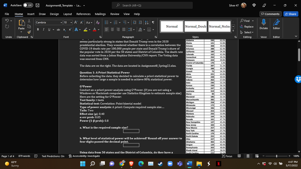 AutoSave
Assignment8_Template - La.
P Search (Alt+Q)
ff
Silver 47
File
Home
Insert
Draw
Design
Layout
References
Mailings
Review
View Help
P Comments
A Share
O Find -
Cambria
- 10
- A A Aa v A
:E v = v
a- v
Normal
Normal_Doub Normal_Noln
Replace
Paste
BIU - ab
X.
x A • 2 -
- A .
Dictate
Editor
A Select v
Undo
Clipboard B
Font
Paragraph
Editor
Styles
Alabama
Alaska
Arizona
Editing
Voice
330
62.0%
seems particularly strong in states that Donald Trump won in the 2020
presidential election. They wondered whether there is a correlation between the
121
52.8%
308
49.0%
COVID-19 death rate per 100,000 people per state and Donald Trump's share of
the popular vote in 2020 per the 50 states and District of Columbia. The death rate
data was sorted from a Johns Hopkins University/CNN report. The Voting data
was sourced from CNN.
Arkansas
California
288
62.4%
189
34.3%
41.9%
39.2%
Colorado
162
Connecticut
250
Delaware
224
39,8%
District of Columbia
170
5.4%
Florida
Georgia
Hawaii
Idaho
The data are on the right. The data are located in Assignment8_Spring22.xlsx.
287
51.2%
288
49.2%
73
34.3%
Question 1: A Priori Statistical Power
Before collecting the data, they decided to calculate a priori statistical power to
determine how large a sample is needed to achieve 80% statistical power.
221
63.8%
linols
Indiana
228
40.6%
262
57.0%
lowa
Kansas
236
53.1%
230
56.1%
G*Power
Kentucky
Louisiana
Maine
Maryland
Massachusetts
Michigan
Minnesota
62.1%
58.5%
247
Conduct an a priori power analysis using G*Power. (If you are not using a
Windows or Macintosh computer use Statistics Kingdom to estimate sample size)
Here are the setting for G*Power:
Test family: t tests
319
99
44.0%
186
32.1%
282
32.1%
258
47.8%
Statistical test: Correlation: Point biserial model
172
45.3%
Type of power analysis: A priori: Compute required sample size.
Tails: Two
Mississippi
Missouri
Montana
346
57.5%
253
53.8%
Effect size |pl: 0.40
а err prob: 0.05
Power (1-ß prob): 0.8
256
53.9%
Nebraska
Nevada
New Hampshire
New Jersey
New Mexico
164
58.2%
161
47.7%
127
45.4%
320
41.3%
a. What is the required sample size?
257
296
43,5%
New York
37.7%
North Carolina
179
49.9%
North Dakota
255
65.1%
b. What level of statistical power will be achieved? Round off your answer to
four digits passed the decimal point.
Ohio
227
53.3%
Oklahoma
302
65.4%
Oregon
Pennsylvania
Rhode Island
South Carolina
124
40.4%
263
277
277
48.8%
38.6%
Using data from 50 states and the District of Columbia, do they have a
55 1%
Page 1 of 4
Text Predictions: On
* Accessibility: Investigate
O Focus
879 words
+
100%
65°F
4:47 PM
N
W
Sunny
5/17/2022
