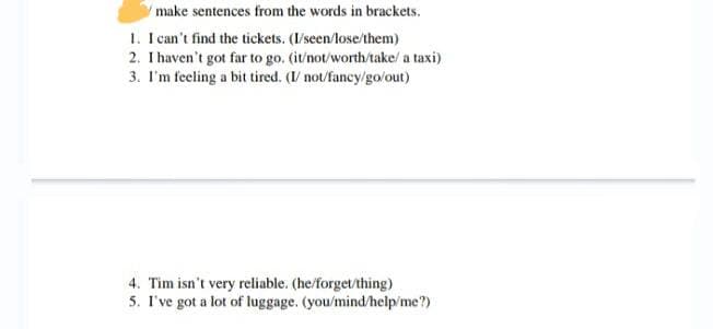 make sentences from the words in brackets.
1. I can't find the tickets. (I/seen/lose/them)
2. I haven't got far to go. (it/not/worth/take/ a taxi)
3. I'm feeling a bit tired. (I/ not/fancy/go/out)
4. Tim isn't very reliable. (he/forget/thing)
5. I've got a lot of luggage. (you/mind/help/me?)
