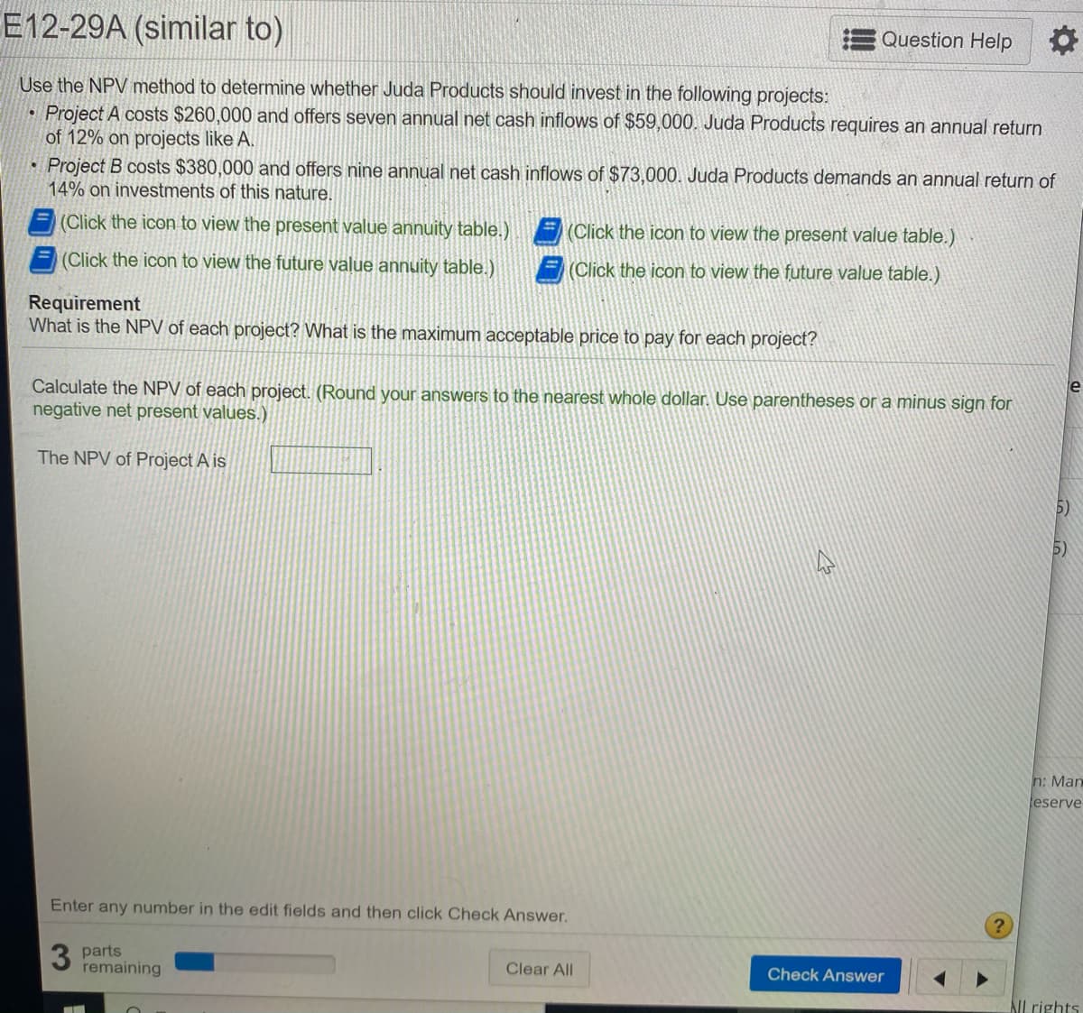 E12-29A (similar to)
Question Help
Use the NPV method to determine whether Juda Products should invest in the following projects:
Project A costs $260,000 and offers seven annual net cash inflows of $59,000. Juda Products requires an annual return
of 12% on projects like A.
Project B costs $380,000 and offers nine annual net cash inflows of $73,000. Juda Products demands an annual return of
14% on investments of this nature.
(Click the icon to view the present value annuity table.)
(Click the icon to view the present value table.)
(Click the icon to view the future value annuity table.)
(Click the icon to view the future value table.)
Requirement
What is the NPV of each project? What is the maximum acceptable price to pay for each project?
Calculate the NPV of each project. (Round your answers to the nearest whole dollar. Use parentheses or a minus sign for
negative net present values.)
le
The NPV of Project A is
5)
5)
n: Man
eserve
Enter any number in the edit fields and then click Check Answer.
3 parts
remaining
Clear All
Check Answer
AIlrights
