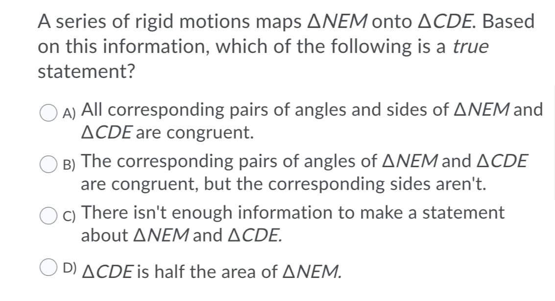 A series of rigid motions maps ANEM onto ACDE. Based
on this information, which of the following is a true
statement?
O A) All corresponding pairs of angles and sides of ANEM and
ACDE are congruent.
B) The corresponding pairs of angles of ANEM and ACDE
are congruent, but the corresponding sides aren't.
c) There isn't enough information to make a statement
about ANEM and ACDE.
O D) ACDE is half the area of ANEM.
