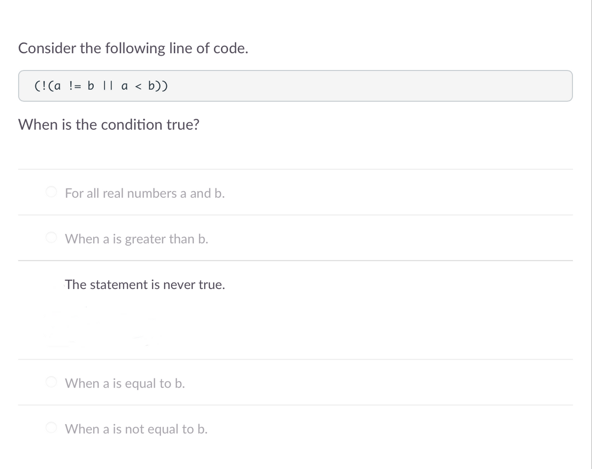 Consider the following line of code.
(!(a != b 11 a < b))
When is the condition true?
For all real numbers a and b.
When a is greater than b.
The statement is never true.
When a is equal to b.
When a is not equal to b.