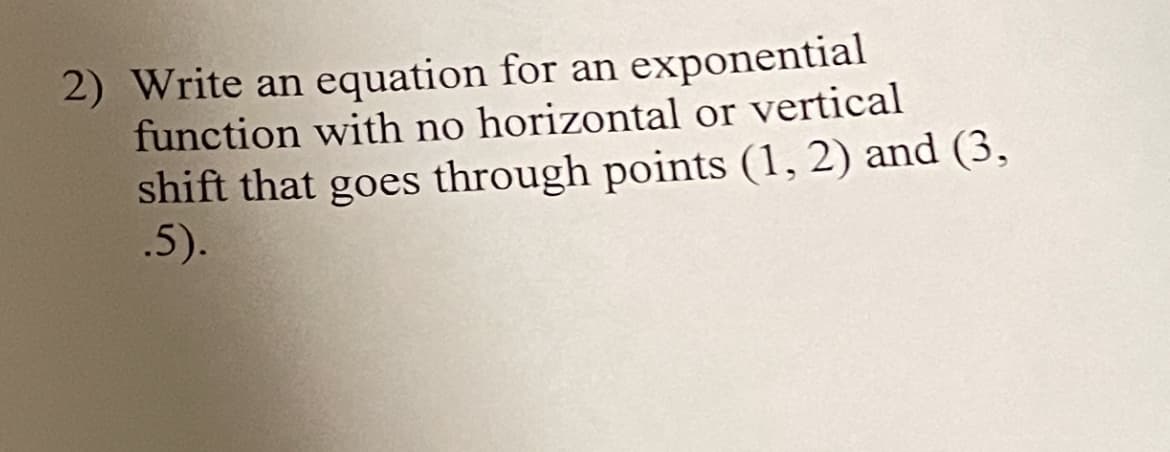 2) Write an equation for an exponential
function with no horizontal or vertical
shift that goes through points (1, 2) and (3,
.5).