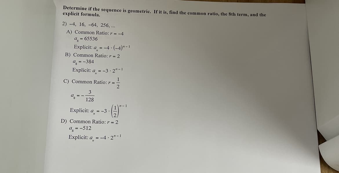 Determine if the sequence is geometric. If it is, find the common ratio, the 8th term, and the
explicit formula.
2) -4, 16, -64, 256, ...
A) Common Ratio: r = -4
as = 65536
Explicit: a = -4 (-4)"-1
B) Common Ratio: r = 2
a = -384
Explicit: a = -3.2"-1
C) Common Ratio: r =
2
a = -
1
3
128
n-1
Explicit: a = -3.
D) Common Ratio: r = 2
a = -512
Explicit: a = -4.2"-1