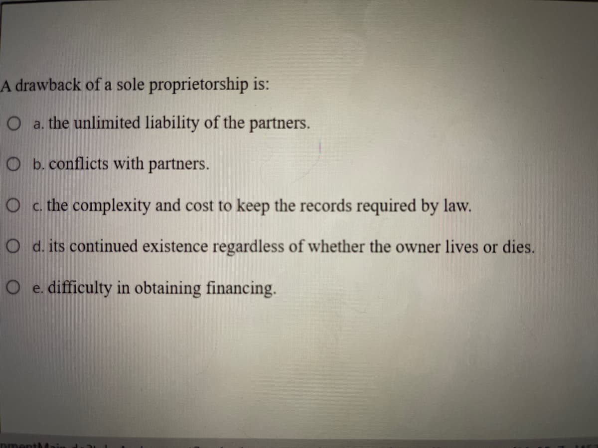 A drawback of a sole proprietorship is:
O a. the unlimited liability of the partners.
O b. conflicts with partners.
O c. the complexity and cost to keep the records required by law.
O d. its continued existence regardless of whether the owner lives or dies.
O e. difficulty in obtaining financing.