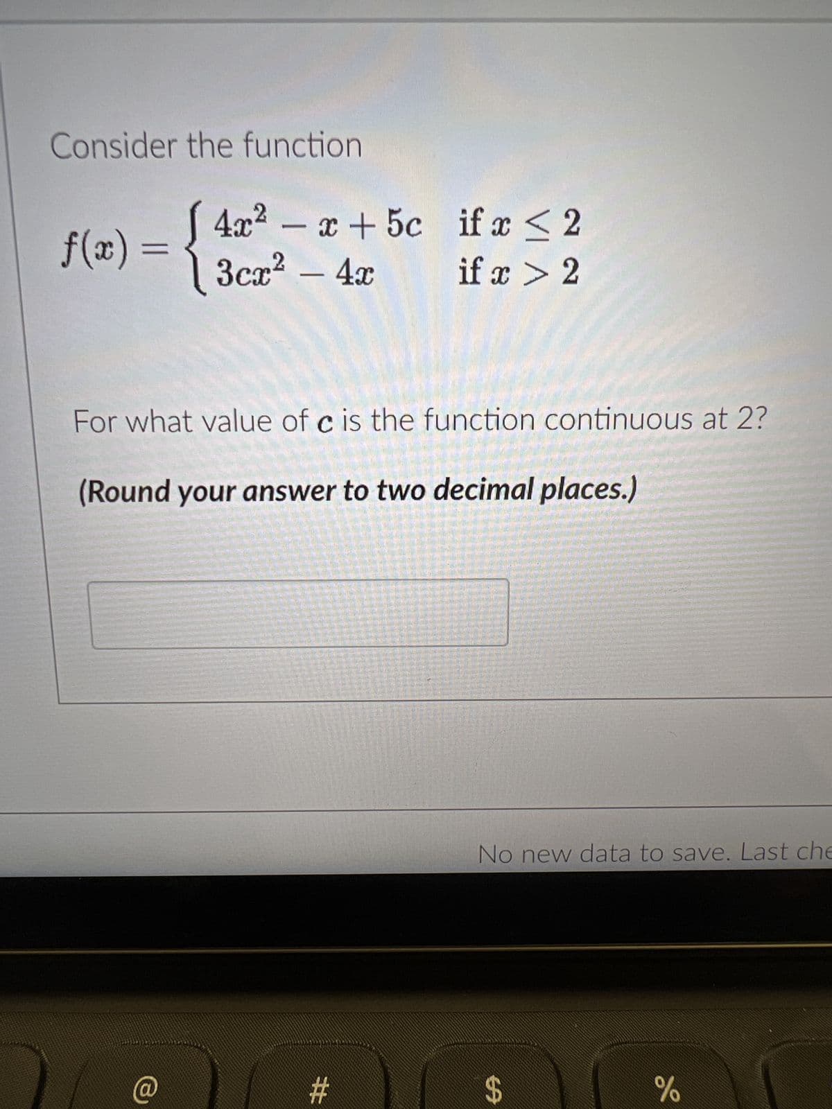 Consider the function
f(x) = {3cm² - 4x
4x²-x+ 5c if x ≤ 2
if x > 2
For what value of c is the function continuous at 2?
(Round your answer to two decimal places.)
#
No new data to save. Last che
$
do