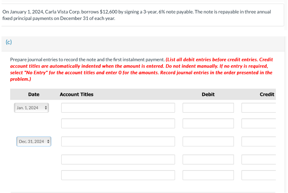 On January 1, 2024, Carla Vista Corp. borrows $12,600 by signing a 3-year, 6% note payable. The note is repayable in three annual
fixed principal payments on December 31 of each year.
(c)
Prepare journal entries to record the note and the first instalment payment. (List all debit entries before credit entries. Credit
account titles are automatically indented when the amount is entered. Do not indent manually. If no entry is required,
select "No Entry" for the account titles and enter 0 for the amounts. Record journal entries in the order presented in the
problem.)
Date
Account Titles
Jan. 1, 2024
Dec. 31, 2024
Debit
Credit