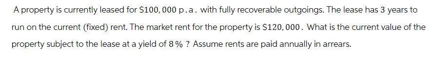 A property is currently leased for $100,000 p.a. with fully recoverable outgoings. The lease has 3 years to
run on the current (fixed) rent. The market rent for the property is $120,000. What is the current value of the
property subject to the lease at a yield of 8% ? Assume rents are paid annually in arrears.
