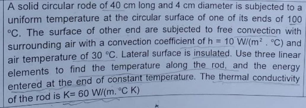 A solid circular rode of 40 cm long and 4 cm diameter is subjected to a
uniform temperature at the circular surface of one of its ends of 100
°C. The surface of other end are subjected to free convection with
surrounding air with a convection coefficient of h = 10 W/(m². °C) and
air temperature of 30 °C. Lateral surface is insulated. Use three linear
elements to find the temperature along the rod, and the energy
entered at the end of constant temperature. The thermal conductivity
of the rod is K= 60 W/(m. °C K)