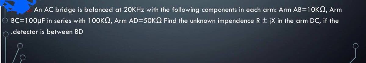 An AC bridge is balanced at 20KHZ with the following components in each arm: Arm AB=10KQ, Arm
O BC=100µF in series with 100KN, Arm AD=50KN Find the unknown impendence R + jX in the arm DC, if the
.detector is between BD
