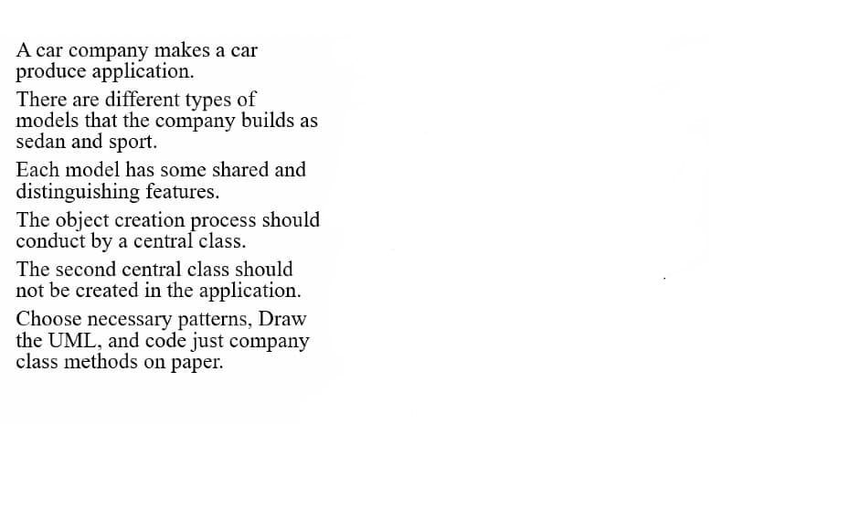 A car company makes a car
produce application.
There are different types of
models that the company builds as
sedan and sport.
Each model has some shared and
distinguishing features.
The object creation process should
conduct by a central class.
The second central class should
not be created in the application.
Choose necessary patterns, Draw
the UML, and code just company
class methods on paper.
