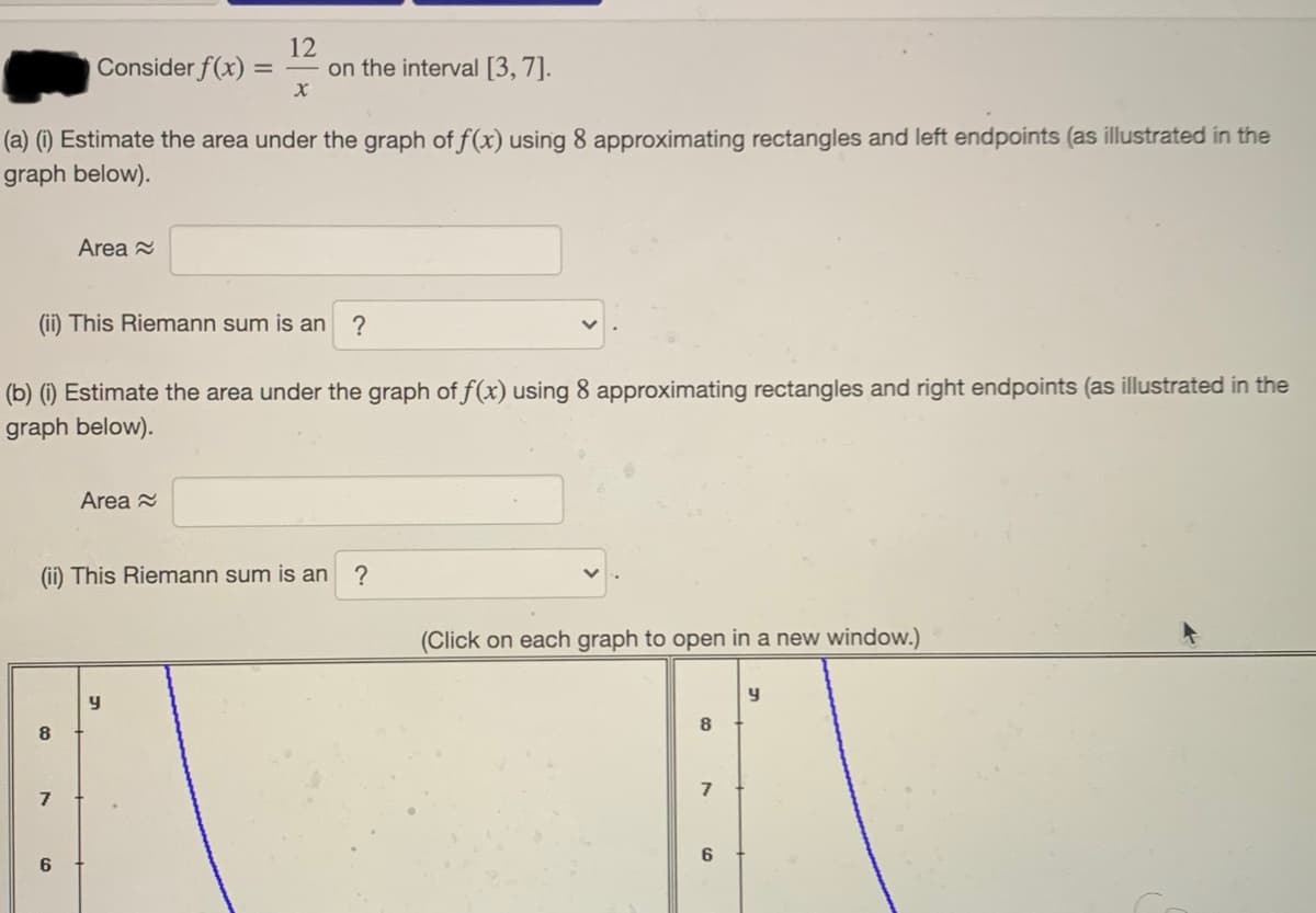 Consider f(x)
12
on the interval [3,7].
(a) (1) Estimate the area under the graph of f(x) using 8 approximating rectangles and left endpoints (as illustrated in the
graph below).
Area 2
(ii) This Riemann sum is an
(b) (1) Estimate the area under the graph of f(x) using 8 approximating rectangles and right endpoints (as illustrated in the
graph below).
Area 2
(ii) This Riemann sum is an
?
(Click on each graph to open in a new window.)
7
