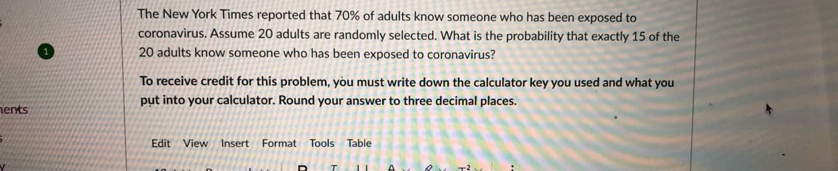 The New York Times reported that 70% of adults know someone who has been exposed to
coronavirus. Assume 20 adults are randomly selected. What is the probability that exactly 15 of the
20 adults know someone who has been exposed to coronavirus?
To receive credit for this problem, you must write down the calculator key you used and what you
put into your calculator. Round your answer to three decimal places.
nents
Edit View Insert Format Tools
Table
