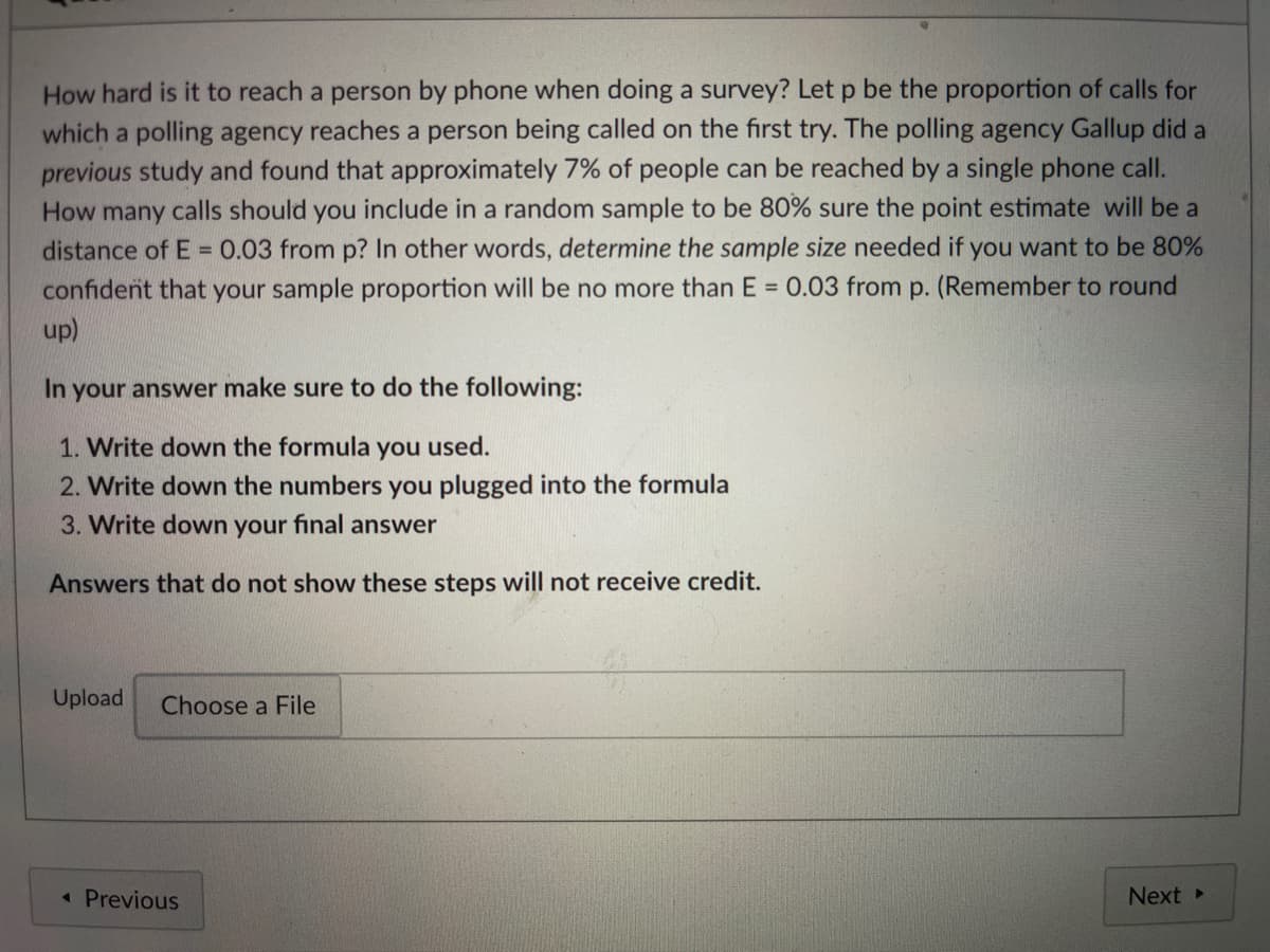 How hard is it to reach a person by phone when doing a survey? Let p be the proportion of calls for
which a polling agency reaches a person being called on the first try. The polling agency Gallup did a
previous study and found that approximately 7% of people can be reached by a single phone call.
How many calls should you include in a random sample to be 80% sure the point estimate will be a
distance of E = 0.03 from p? In other words, determine the sample size needed if you want to be 80%
confident that your sample proportion will be no more than E = 0.03 from p. (Remember to round
up)
In your answer make sure to do the following:
1. Write down the formula you used.
2. Write down the numbers you plugged into the formula
3. Write down your final answer
Answers that do not show these steps will not receive credit.
Upload
Choose a File
« Previous
Next
