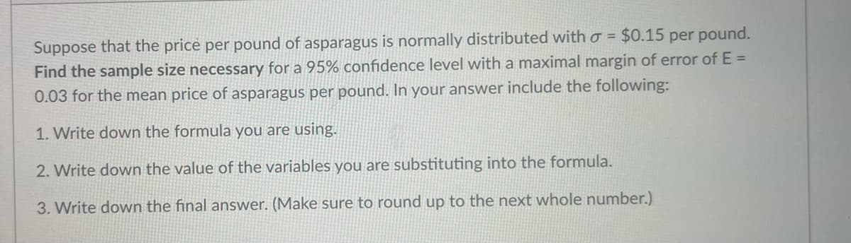 Suppose that the price per pound of asparagus is normally distributed with o = $0.15 per pound.
Find the sample size necessary for a 95% confidence level with a maximal margin of error of E =
0.03 for the mean price of asparagus per pound. In your answer include the following:
%3D
1. Write down the formula you are using.
2. Write down the value of the variables you are substituting into the formula.
3. Write down the final answer. (Make sure to round up to the next whole number.)
