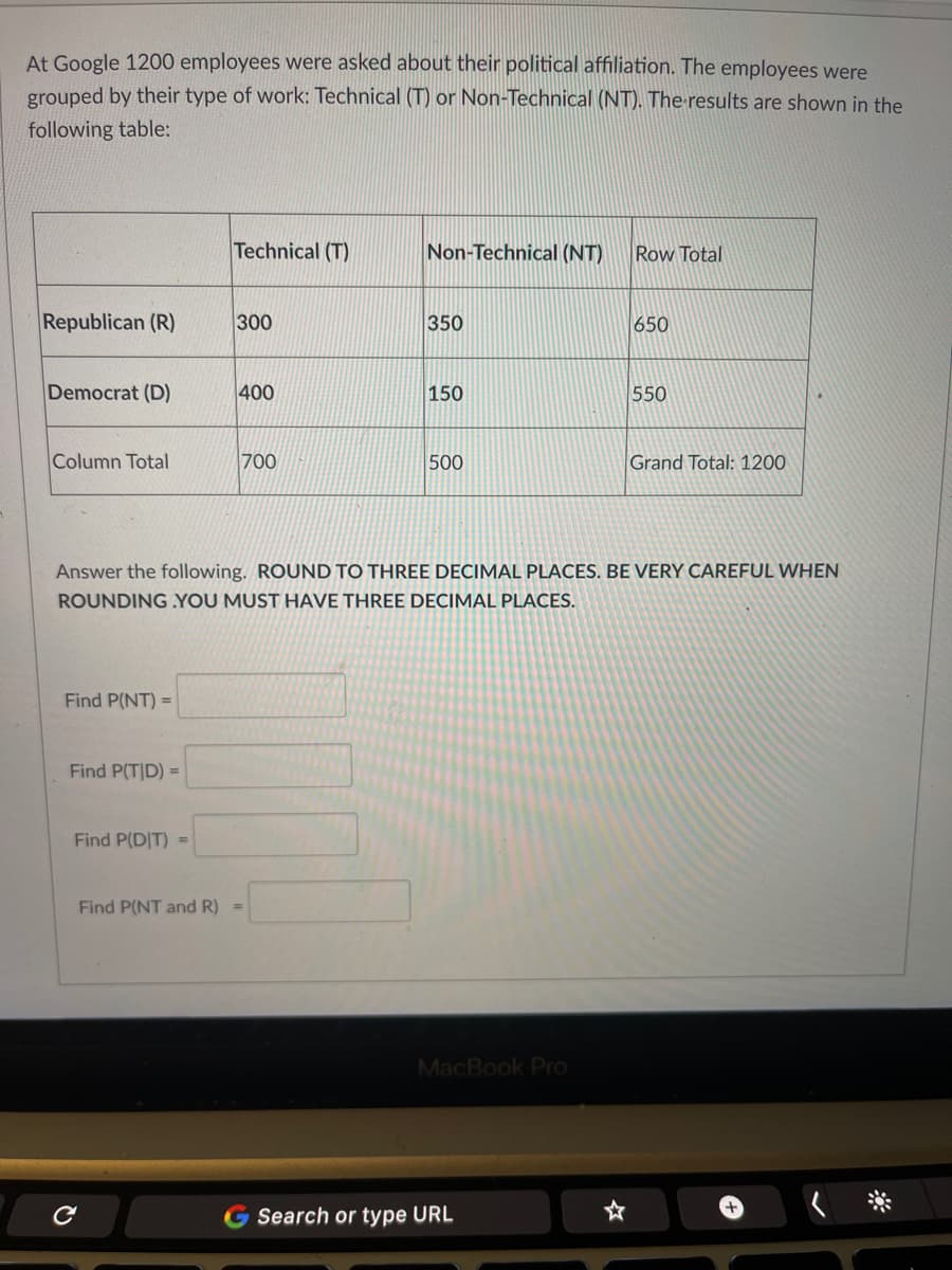 At Google 1200 employees were asked about their political affiliation. The employees were
grouped by their type of work: Technical (T) or Non-Technical (NT). The-results are shown in the
following table:
Technical (T)
Non-Technical (NT)
Row Total
Republican (R)
300
350
650
Democrat (D)
400
150
550
Column Total
700
500
Grand Total: 1200
Answer the following. ROUND TO THREE DECIMAL PLACES. BE VERY CAREFUL WHEN
ROUNDING YOU MUST HAVE THREE DECIMAL PLACES.
Find P(NT) =
Find P(T|D) =
Find P(DIT) =
Find P(NT and R) =
MacBook Pro
G Search or type URL
