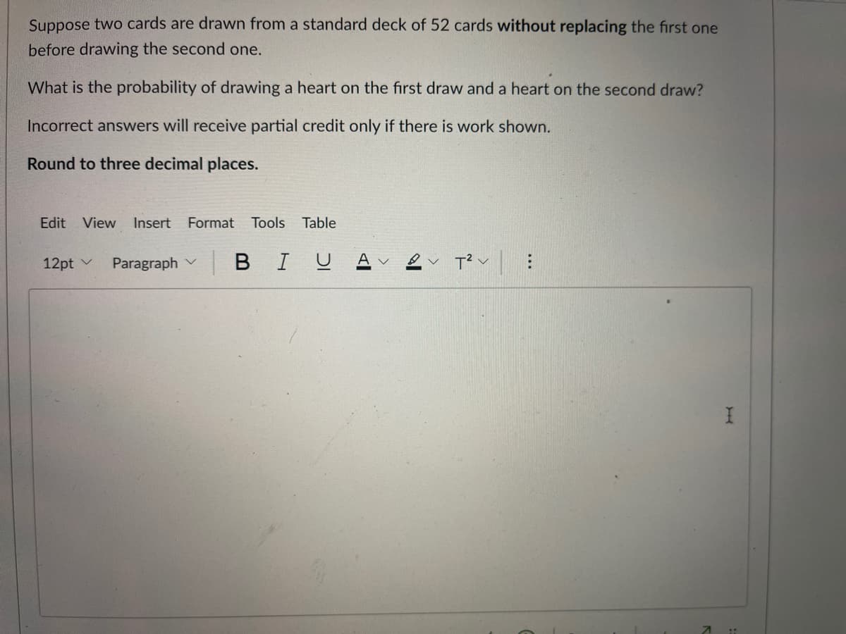 Suppose two cards are drawn from a standard deck of 52 cards without replacing the first one
before drawing the second one.
What is the probability of drawing a heart on the first draw and a heart on the second draw?
Incorrect answers will receive partial credit only if there is work shown.
Round to three decimal places.
Edit
View
Insert
Format
Tools
Table
12pt v
Paragraph v
в I U
