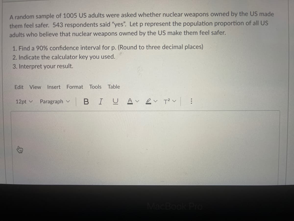 A random sample of 1005 US adults were asked whether nuclear weapons owned by the US made
them feel safer. 543 respondents said "yes". Letp represent the population proportion of all US
adults who believe that nuclear weapons owned by the US make them feel safer.
1. Find a 90% confidence interval for p. (Round to three decimal places)
2. Indicate the calculator key you used.
3. Interpret your result.
Edit View
Insert Format
Tools
Table
12pt v
Paragraph v
в I U
MacBook Pro
