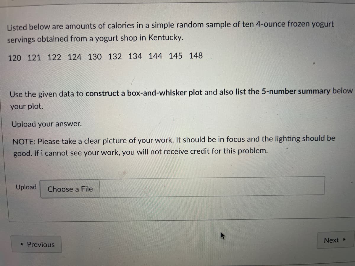 Listed below are amounts of calories in a simple random sample of ten 4-ounce frozen yogurt
servings obtained from a yogurt shop in Kentucky.
120 121 122 124 130 132 134 144 145 148
Use the given data to construct a box-and-whisker plot and also list the 5-number summary below
your plot.
Upload your answer.
NOTE: Please take a clear picture of your work. It should be in focus and the lighting should be
good. If i cannot see your work, you will not receive credit for this problem.
Upload
Choose a File
Next
« Previous
