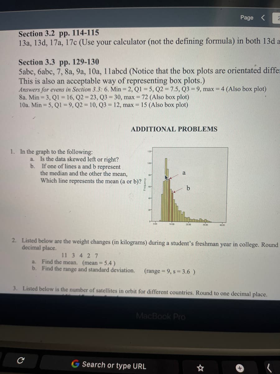 Page
2
114-115
Section 3.2 pp.
13a, 13d, 17a, 17c (Use your calculator (not the defining formula) in both 13d a
Section 3.3 pp. 129-130
5abc, 6abc, 7, 8a, 9a, 10a, 11abcd (Notice that the box plots are orientated differ
This is also an acceptable way of representing box plots.)
Answers for evens in Section 3.3: 6. Min = 2, Q1 = 5, Q2 = 7.5, Q3 = 9, max = 4 (Also box plot)
8a. Min = 3, Q1 = 16, Q2 = 23, Q3 = 30, max = 72 (Also box plot)
10a. Min = 5, Q1 = 9, Q2 = 10, Q3 = 12, max = 15 (Also box plot)
ADDITIONAL PROBLEMS
1. In the graph to the following:
120
a. Is the data skewed left or right?
If one of lines a and b represent
the median and the other the mean,
Which line represents the mean (a or b)?
b.
a
o bo
20 00
30 00
10 00
40 00
2. Listed below are the weight changes (in kilograms) during a student's freshman year in college. Round
decimal place.
11 3 4 2 7
a. Find the mean. (mean = 5,4 )
b. Find the range and standard deviation.
(range = 9, s 3.6 )
3. Listed below is the number of satellites in orbit for different countries. Round to one decimal place.
MacBook Pro
Search or type URL
