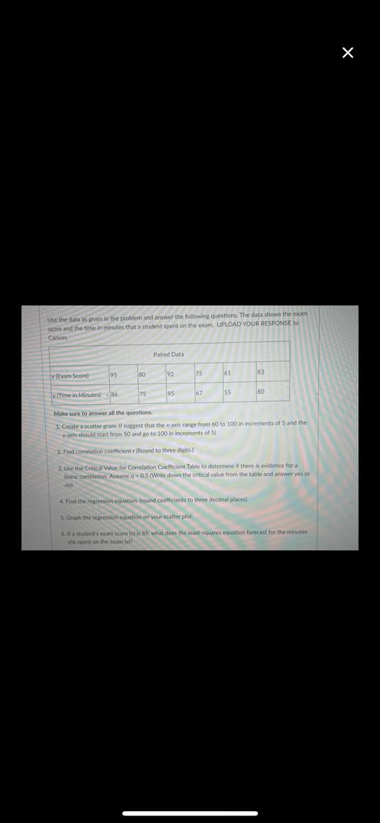 Use the data as given in the problem and answer the following questions. The data shows the exam
score and the time in minutes that a student spent on the exam. UPLOAD YOUR RESPONSE to
Paired Data
x (Exam Score)
95
80
92
75
61
83
v (Time in Minutes) 86
75
95
67
55
80
Make sure to answer all the questions.
1. Create a scatter gram. (I suggest that the x-axis range from 60 to 100 in increments of 5 and the
y-axis should start from 50 and go to 100 in increments of 5)
2. Find correlation coefficient r (Round to three digits.)
3. Use the Critical Value for Correlation Coefficient Table to determine if there is evidence for a
linear correlation. Assume a-0.5 (Write down the critical value from the table and answer yes or
no)
4. Find the regression equation. (round coefficients to three decimal places)
5. Graph the regression equation on your scatter plot.
6. If a student's exam score (x) is 89, what does the least-squares equation forecast for the minutes
she spent on the exam ly)?
