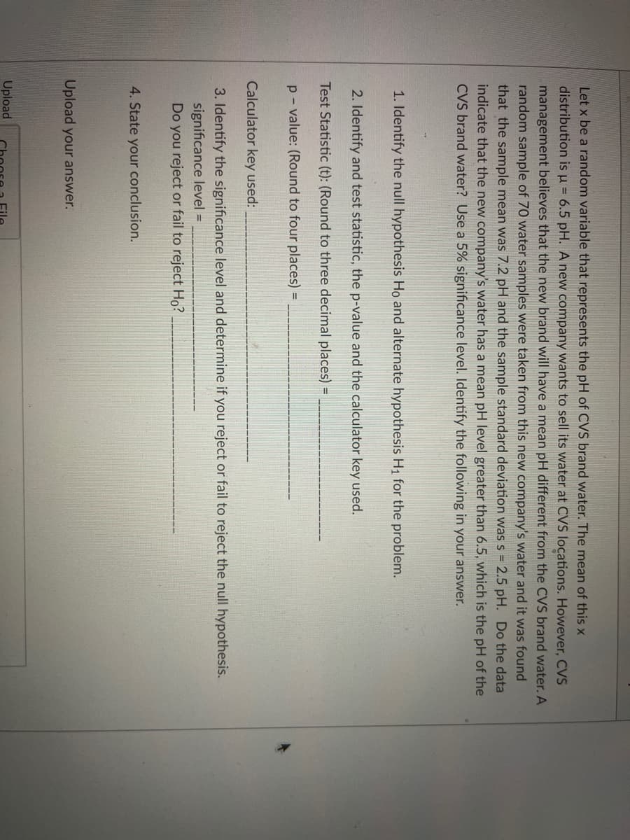 Let x be a random variable that represents the pH of CVS brand water. The mean of this x
distribution is u = 6.5 pH. A new company wants to sell its water at CVS locations. However, CVS
management believes that the new brand will have a mean pH different from the CVS brand water. A
random sample of 70 water samples were taken from this new company's water and it was found
that the sample mean was 7.2 pH and the sample standard deviation was s = 2.5 pH. Do the data
indicate that the new company's water has a mean pH level greater than 6.5, which is the pH of the
CVS brand water? Use a 5% significance level. Identify the following in your answer.
1. Identify the null hypothesis Ho and alternate hypothesis H1 for the problem.
2. Identify and test statistic, the p-value and the calculator key used.
Test Statistic (t): (Round to three decimal places) =
p - value: (Round to four places) =
Calculator key used:
3. Identify the significance level and determine if you reject or fail to reject the null hypothesis.
significance level =
Do you reject or fail to reject Ho?
4. State your conclusion.
Upload your answer.
Upload
