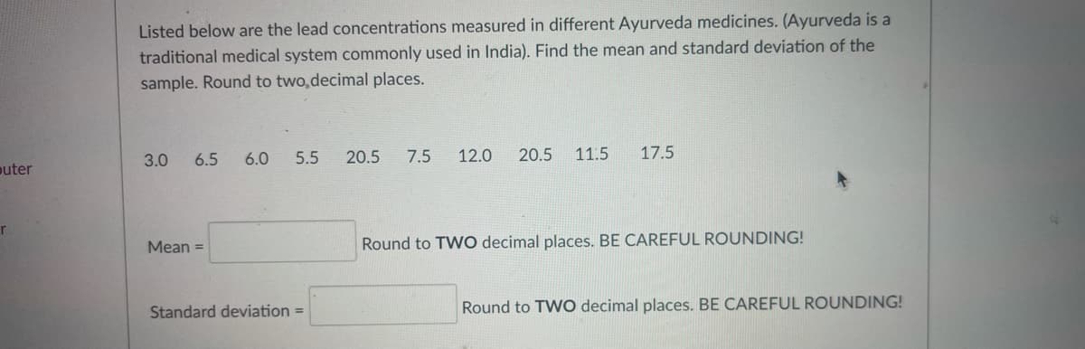 Listed below are the lead concentrations measured in different Ayurveda medicines. (Ayurveda is a
traditional medical system commonly used in India). Find the mean and standard deviation of the
sample. Round to two,decimal places.
3.0
6.5
6.0
5.5
20.5
7.5
12.0
20.5 11.5
17.5
outer
Mean =
Round to TWO decimal places. BE CAREFUL ROUNDING!
Standard deviation =
Round to TWO decimal places. BE CAREFUL ROUNDING!
