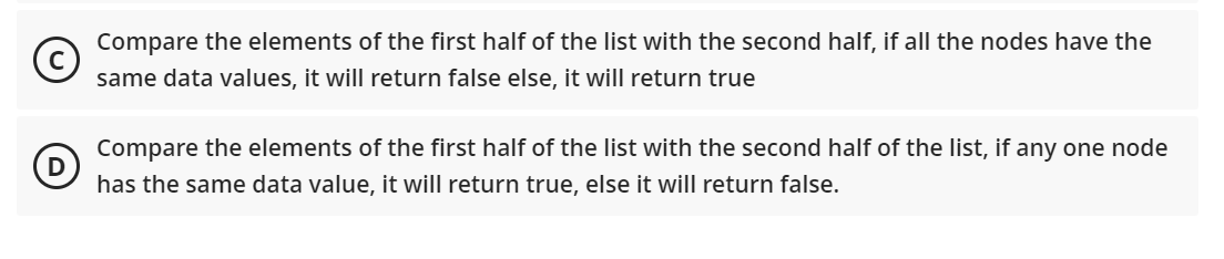 Compare the elements of the first half of the list with the second half, if all the nodes have the
same data values, it will return false else, it will return true
Compare the elements of the first half of the list with the second half of the list, if any one node
has the same data value, it will return true, else it will return false.
