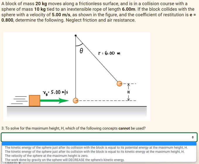 A block of mass 20 kg moves along a frictionless surface, and is in a collision course with a
sphere of mass 10 kg tied to an inextensible rope of length 6.00m. If the block collides with the
sphere with a velocity of 5.00 m/s, as shown in the figure, and the coefficient of restitution is e =
0.800, determine the following. Neglect friction and air resistance.
VB= 5.00 m/s
Ө
r: 6.00m
9-7--
↓
3. To solve for the maximum height, H, which of the following concepts cannot be used?
The kinetic energy of the sphere just after its collision with the block is equal to its potential energy at the maximum height, H.
The kinetic energy of the sphere just after its collision with the block is equal to its kinetic energy at the maximum height, H.
The velocity of the sphere at the maximum height is zero.
The work done by gravity on the sphere will DECREASE the sphere's kinetic energy.
1:035111