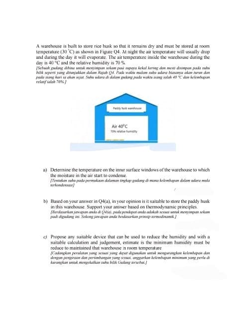 A warehouse is built to store rice husk so that it remains dry and must be stored at room
temperature (30 C) as shown in Figure Q4. At night the air temperature will usually drop
and during the day it will evaporate. The air temperature inside the warehouse during the
day is 40 °C and the relative humidity is 70%
[Sebuah gudang dibina untuk menyimpan sekam paa supaya kekal kering dan mesti disimpan pada suhu
bilik seperti yang dinajukkan dalam Rajah Q4. Pada waktu malam suhu udara biasanya akan turun dan
pada siang hari ia akan sejat. Suhu udara di dalam gudang pada waktu siang ialah 40 °C dan kelembapan
relatif ialah 70%]
Paddy husk warehouse
Air 40°C
70% relative humidity
a) Determine the temperature on the inner surface windows of the warehouse to which
the moisture in the air start to condense.
[Tentukan suhu pada permukaan dalaman tingkap gudang di mana kelembapan dalam udara mula
serkondensasi]
b) Based on your answer in Q4(a), in your opinion is it suitable to store the paddy husk
in this warehouse. Support your answer based on thermodynamic principles.
[Berdasarkan jawapan anda di Q4(a), pada pendapat anda adakah sesuai untuk menyimpan sekam
padi digudang ini. Sokong jawapan anda berdasarkan prinsip termodinamik]
c) Propose any suitable device that can be used to reduce the humidity and with a
suitable calculation and judgement, estimate is the minimum humidity must be
reduce to maintained that warehouse in room temperature
[Cadangkan peralatan yang sesuai yang dapat digunakan untuk mengurangkan kelembapan dan
dengan pengiraan dan pertimbangan yang sesuai, anggarkan kelembapan minimum yang perlu di
kurangkan untuk mengekalkan suhu bilik Gudang tersebut.