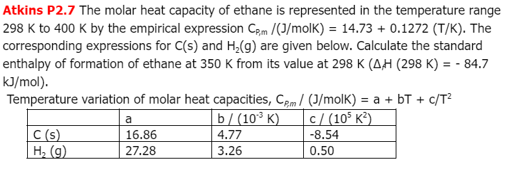 Atkins P2.7 The molar heat capacity of ethane is represented in the temperature range
298 K to 400 K by the empirical expression Cpm /(J/molK) = 14.73 + 0.1272 (T/K). The
corresponding expressions for C(s) and H₂(g) are given below. Calculate the standard
enthalpy of formation of ethane at 350 K from its value at 298 K (AH (298 K) = - 84.7
kJ/mol).
Temperature variation of molar heat capacities, Cpm/ (J/molK) = a + bT + c/T²
a
b/(10³ K)
c/(105 K²)
C (s)
16.86
4.77
-8.54
| H₂ (g)
27.28
3.26
0.50