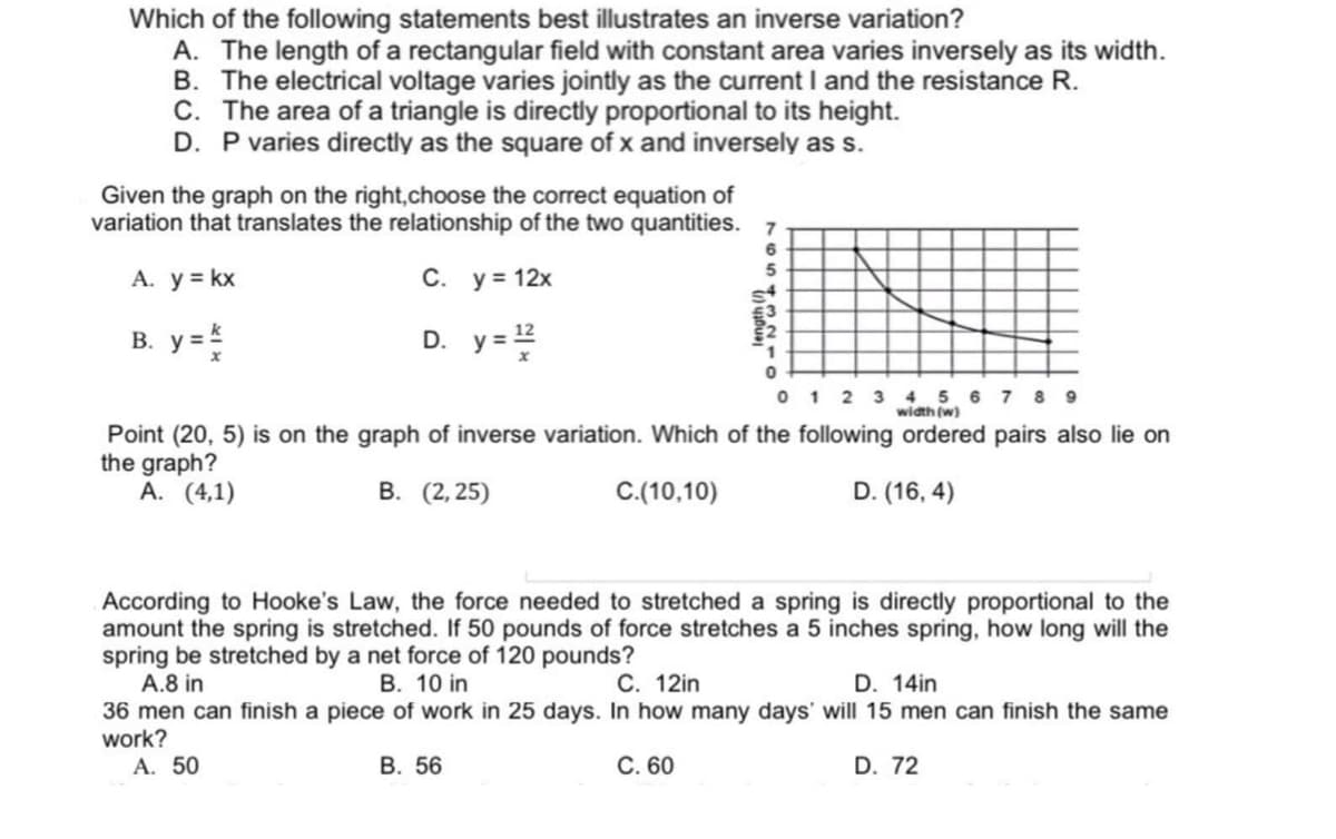 Which of the following statements best illustrates an inverse variation?
A. The length of a rectangular field with constant area varies inversely as its width.
B. The electrical voltage varies jointly as the current I and the resistance R.
C. The area of a triangle is directly proportional to its height.
D. P varies directly as the square of x and inversely as s.
Given the graph on the right,choose the correct equation of
variation that translates the relationship of the two quantities. 7
A. y = kx
C. y = 12x
В. у3
D. y=2
0 1 2 3 4 5 6 7 8 9
width (w)
Pointj (20, 5) is on thje graph of inverse variation. Which of the following ordered pairs also lie on
the graph?
A. (4,1)
В. (2,25)
C.(10,10)
D. (16, 4)
According to Hooke's Law, the force needed to stretched a spring is directly proportional to the
amount the spring is stretched. If 50 pounds of force stretches a 5 inches spring, how long will the
spring be stretched by a net force of 120 pounds?
A.8 in
36 men can finish a piece of work in 25 days. In how many days' will 15 men can finish the same
work?
A. 50
В. 10 in
C. 12in
D. 14in
В. 56
C. 60
D. 72
795
