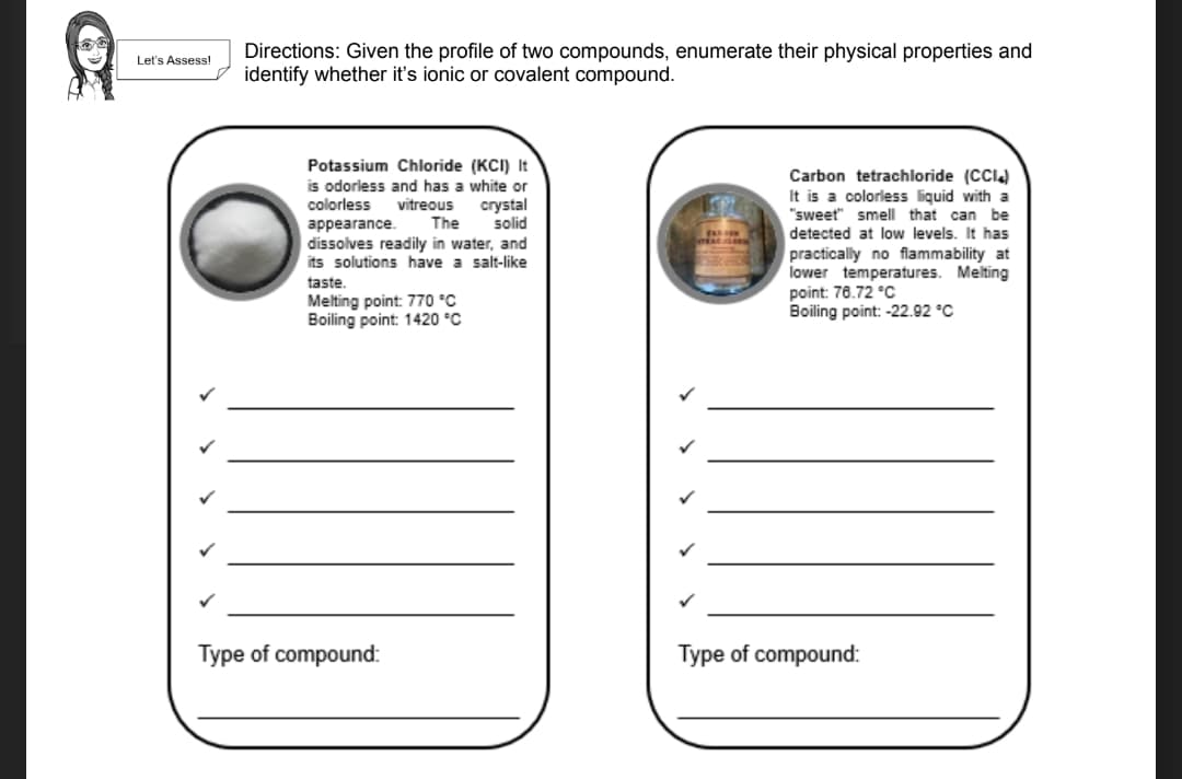 Directions: Given the profile of two compounds, enumerate their physical properties and
identify whether it's ionic or covalent compound.
Let's Assess!
Potassium Chloride (KCI) It
is odorless and has a white or
vitreous
The
Carbon tetrachloride (CCI)
It is a colorless liquid with a
"sweet" smell that can be
detected at low levels. It has
practically no flammability at
lower temperatures. Melting
point: 78.72 °c
Boiling point: -22.92 °C
colorless
crystal
solid
appearance.
dissolves readily in water, and
its solutions have a salt-like
taste.
Melting point: 770 °C
Boiling point: 1420 °C
Type of compound:
Type of compound:
