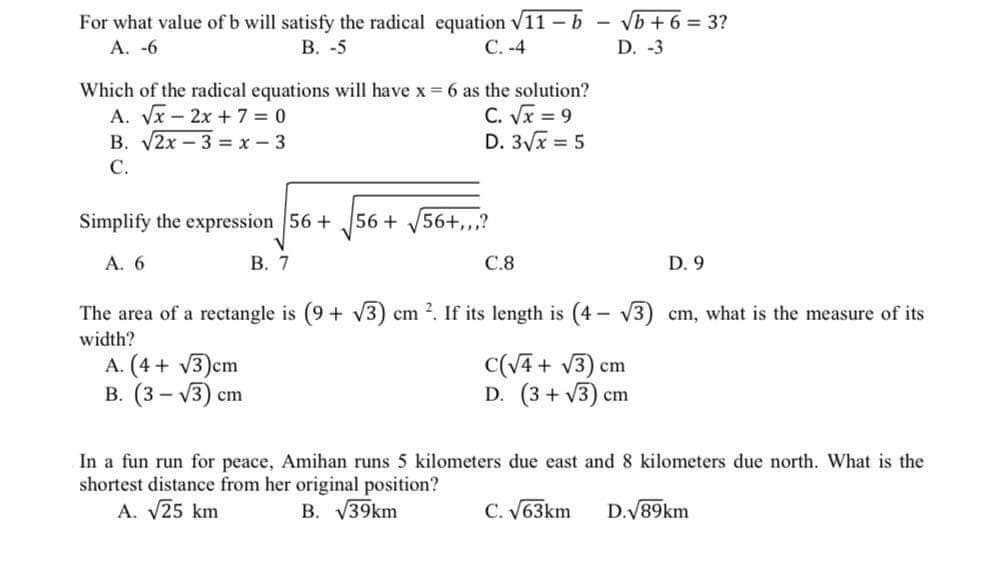 For what value of b will satisfy the radical equation v11 – b
В. -5
Vb + 6 = 3?
D. -3
A. -6
С. -4
Which of the radical equations will have x 6 as the solution?
A. Vx-2x + 7 = 0
В. У2х — 3 %3Dх-3
С.
C. Vx = 9
D. 3/x = 5
Simplify the expression 56 +
56+
56+,,,?
А. 6
В. 7
C.8
D. 9
The area of a rectangle is (9 + V3) cm 2. If its length is (4 - V3) cm, what is the measure of its
width?
A. (4 + v3)cm
В. (3 — у3) ст
C(V4 + V3) cm
D. (3 + V3) cm
5 kilometers due east and 8 kilometers due north. What is the
In a fun run for peace, Amihan run
shortest distance from her original position?
A. V25 km
B. V39km
C. V63km
D.V89km
