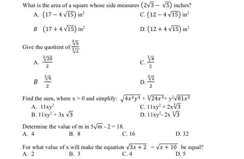 What is the area of a square whose side measures (2v3 - V5) inches?
A. (17 – 4 V15) in²
C. (12 – 4 V15) in
B (17 + 4 V15) in²
D. (12 + 4 V15) in?
Give the quotient of:
V20
А.
2
С.
В
2
D.
2
Find the sum, where x>0 and simplify: 4x2y4 + V24x3+ y²V81x2
А. 11ху?
B. 11xy + 3x V3
C. 11xy + 2×V3
D. 11xy-2x V3
Determine the value of m in 5Vm- 2 = 18.
В. 8
A. 4
С. 16
D. 32
For what value of x will make the equation V3x + 2 = Vx + 10 be equal?
А. 2
В. 3
С. 4
D. 5
