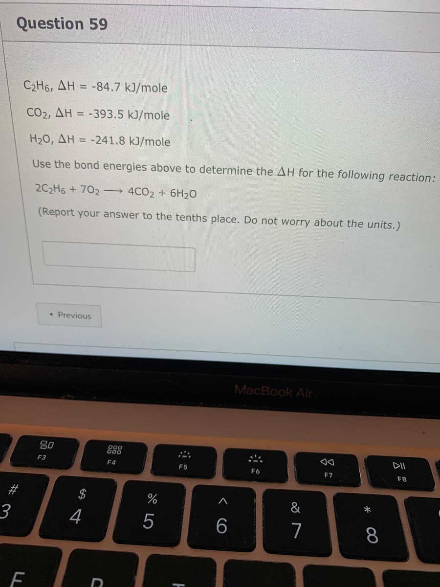 Question 59
C2H6, AH = -84.7 kJ/mole
CO2, AH = -393.5 kJ/mole
H20, AH = -241.8 kJ/mole
Use the bond energies above to determine the AH for the following reaction:
2C2H6 + 702 4CO2 + 6H2O
(Report your answer to the tenths place. Do not worry about the units.)
• Previous
MacBook Air
吕0
000
F3
F4
F5
F6
F7
F8
#
3
7
F
* 00
< CO
LL
