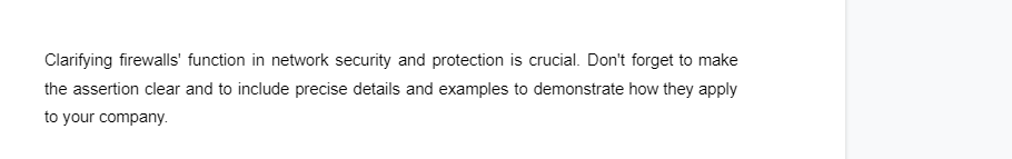 Clarifying firewalls' function in network security and protection is crucial. Don't forget to make
the assertion clear and to include precise details and examples to demonstrate how they apply
to your company.