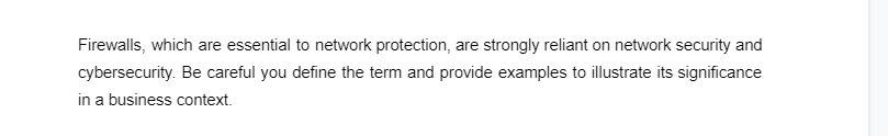 Firewalls, which are essential to network protection, are strongly reliant on network security and
cybersecurity. Be careful you define the term and provide examples to illustrate its significance
in a business context.