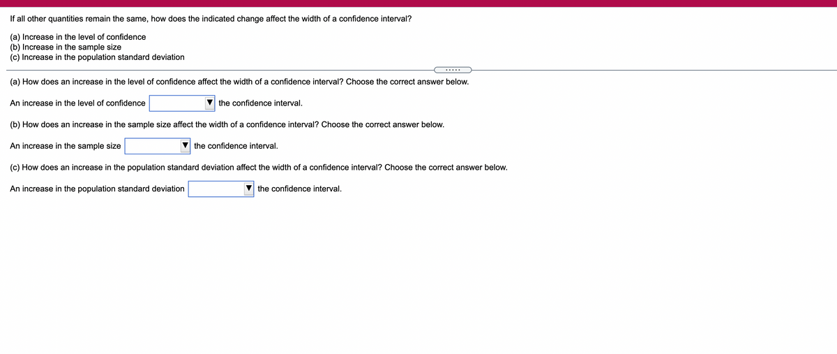 If all other quantities remain the same, how does the indicated change affect the width of a confidence interval?
(a) Increase in the level of confidence
(b) Increase in the sample size
(c) Increase in the population standard deviation
.....
(a) How does an increase in the level of confidence affect the width of a confidence interval? Choose the correct answer below.
An increase in the level of confidence
the confidence interval.
(b) How does an increase in the sample size affect the width of a confidence interval? Choose the correct answer below.
An increase in
sample size
the confidence interval.
(c) How does an increase in the population standard deviation affect the width of a confidence interval? Choose the correct answer below.
An increase in the population standard deviation
the confidence interval.
