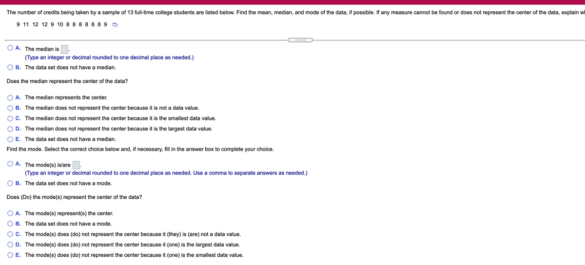 The number of credits being taken by a sample of 13 full-time college students are listed below. Find the mean, median, and mode of the data, if possible. If any measure cannot be found or does not represent the center of the data, explain wl
9 11 12 12 9 10 8 8 8 8 889
.....
O A. The median is
(Type an integer or decimal rounded to one decimal place as needed.)
B. The data set does not have a median.
Does the median represent the center of the data?
A. The median represents the center.
B. The median does not represent the center because it is not a data value.
C. The median does not represent the center because it is the smallest data value.
D. The median does not represent the center because it is the largest data value.
E. The data set does not have a median.
Find the mode. Select the correct choice below and, if necessary, fill in the answer box to complete your choice.
O A. The mode(s) is/are.
(Type an integer or decimal rounded to one decimal place as needed. Use a comma to separate answers as needed.)
B. The data set does not have a mode.
Does (Do) the mode(s) represent the center of the data?
A. The mode(s) represent(s) the center.
B. The data set does not have a mode.
C. The mode(s) does (do) not represent the center because it (they) is (are) not a data value.
D. The mode(s) does (do) not represent the center because it (one) is the largest data value.
O E. The mode(s) does (do) not represent the center because it (one) is the smallest data value.
