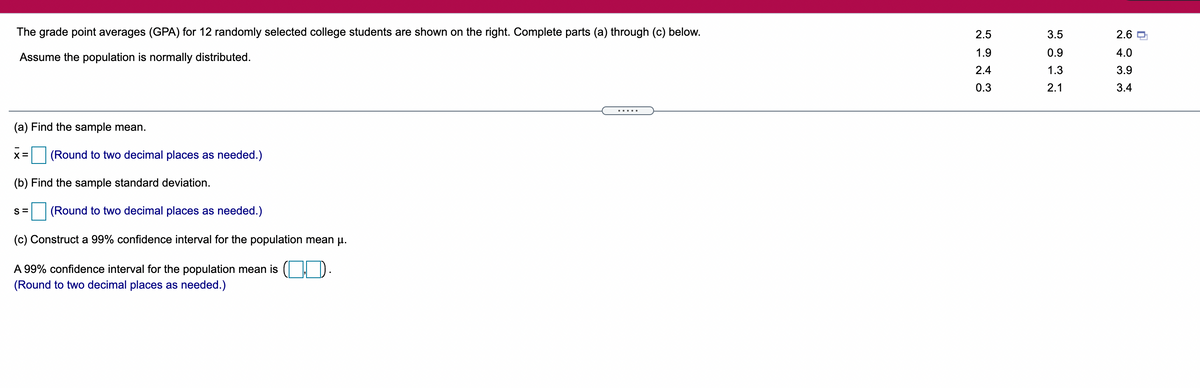 The grade point averages (GPA) for 12 randomly selected college students are shown on the right. Complete parts (a) through (c) below.
2.5
3.5
2.6 O
1.9
0.9
4.0
Assume the population is normally distributed.
2.4
1.3
3.9
0.3
2.1
3.4
.....
(a) Find the sample mean.
(Round to two decimal places as needed.)
(b) Find the sample standard deviation.
S =
(Round to two decimal places as needed.)
(c) Construct a 99% confidence interval for the population mean u.
A 99% confidence interval for the population mean is ( ).
(Round to two decimal places as needed.)
