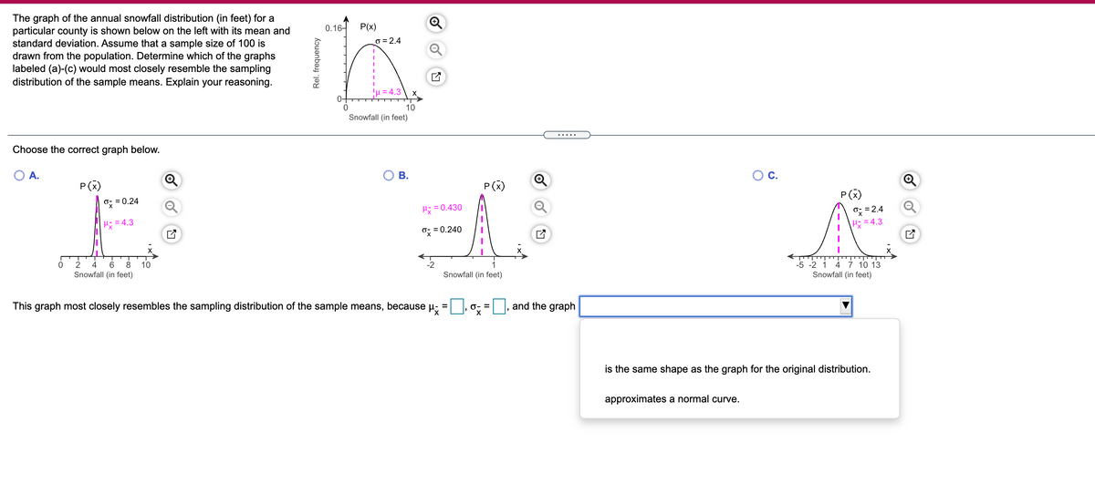 The graph of the annual snowfall distribution (in feet) for a
particular county is shown below on the left with its mean and
standard deviation. Assume that a sample size of 100 is
drawn from the population. Determine which of the graphs
labeled (a)-(c) would most closely resemble the sampling
distribution of the sample means. Explain your reasoning.
0.16-
P(x)
o = 2.4
!u = 4.3
X
04
10
Snowfall (in feet)
.....
Choose the correct graph below.
А.
В.
C.
P(x)
P(x)
P(x)
O; = 0.24
Q
= 0.430
=2.4
= 4.3
Hi = 4.3
= 0.240
-5 -2 1 4 7 10 13
Snowfall (in feet)
2
4
8
10
-2
1
Snowfall (in feet)
Snowfall (in feet)
This graph most closely resembles the sampling distribution of the sample means, because u;
and the graph
=
O- =
is the same shape as the graph for the original distribution.
approximates a normal curve.
Rel. frequency
