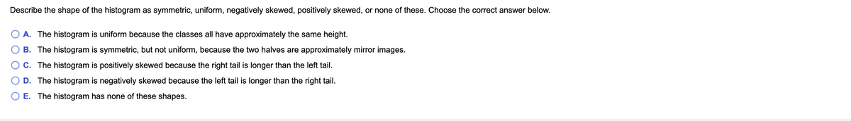 Describe the shape of the histogram as symmetric, uniform, negatively skewed, positively skewed, or none of these. Choose the correct answer below.
A. The histogram is uniform because the classes all have approximately the same height.
B. The histogram is symmetric, but not uniform, because the two halves are approximately mirror images.
C. The histogram is positively skewed because the right tail is longer than the left tail.
D. The histogram is negatively skewed because the left tail is longer than the right tail.
O E. The histogram has none of these shapes.
