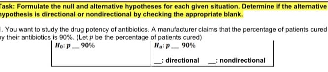 Task: Formulate the null and alternative hypotheses for each given situation. Determine if the alternative
nypothesis is directional or nondirectional by checking the appropriate blank.
1. You want to study the drug potency of antibiotics. A manufacturer claims that the percentage of patients cured
by their antibiotics is 90%. (Let p be the percentage of patients cured)
Họ: p_ 90%
Hạ: p_ 90%
-
directional
: nondirectional
