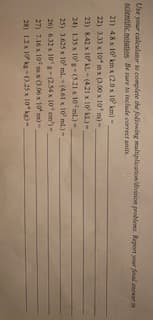 Use your caleulator to complete the folilowing multiplication'divinion problema. Report your final aner a
scientific notation Be sure to include correct anits
21) 4.8 x 10' km x (2.0 x 10' km)
22) 333 x 10*m x (0.00 x 10' m)-
23) 8.42 x 10AL (421 x 10' KL.)-
24) 135 x 10g+(5.21 x 10 ml)-
25) 3.625 x 10 ml. (461 x 10' ml.)-
26) 6.32 x 10'g (2.54 x 10' em')-
27) 7.16 x 10 x (3.06 x 10 ns)-
28) 12x 10 k- 0.25 x 10 kg-
