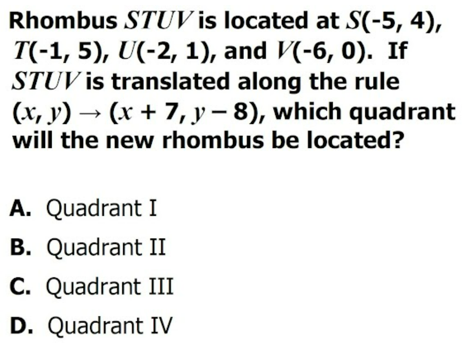 Rhombus STUV is located at S(-5, 4),
T(-1, 5), U(-2, 1), and V(-6, 0). If
STUV is translated along the rule
(x, y) → (x + 7, y – 8), which quadrant
will the new rhombus be located?
A. Quadrant I
B. Quadrant II
C. Quadrant III
D. Quadrant IV
