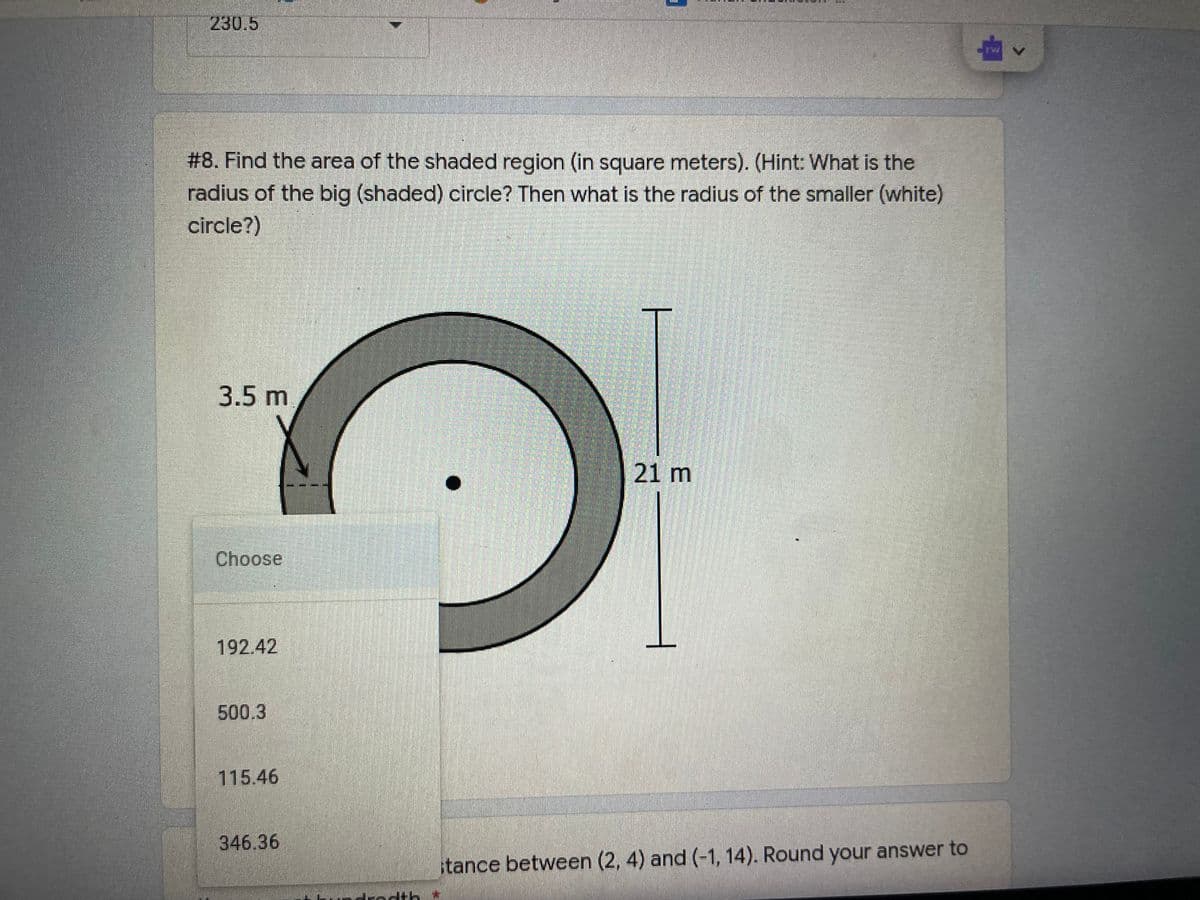 230.5
# 8. Find the area of the shaded region (in square meters). (Hint: What is the
radius of the big (shaded) circle? Then what is the radius of the smaller (white)
circle?)
3.5 m
21 m
Choose
192.42
500.3
115.46
346.36
tance between (2, 4) and (-1, 14). Round your answer to
drodth*
