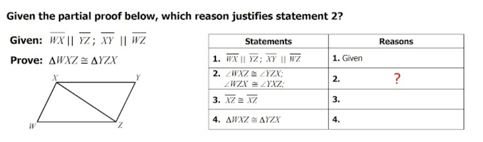 Given the partial proof below, which reason justifies statement 2?
Given: WX || YZ; XY || WZ
Statements
Reasons
Prove: AWXZ E AYZX
1. WX || YZ; XY || WZ
1. Given
2. ZWXZ = ZYZX;
2.
?
ZWZX = ZYXZ;
3. XZ = XZ
3.
4. AWXZ = AYZX
4.
