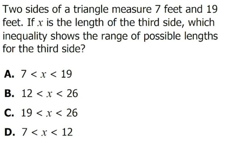 Two sides of a triangle measure 7 feet and 19
feet. If x is the length of the third side, which
inequality shows the range of possible lengths
for the third side?
A. 7 <x < 19
B. 12 < x < 26
C. 19 < x < 26
D. 7 < x < 12
