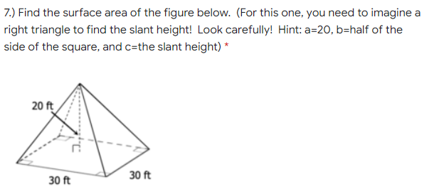 7.) Find the surface area of the figure below. (For this one, you need to imagine a
right triangle to find the slant height! Look carefully! Hint: a=20, b=half of the
side of the square, and c=the slant height) *
20 ft
30 ft
30 ft

